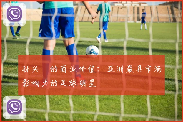 孙兴慜的商业价值:亚洲最具市场影响力的足球明星