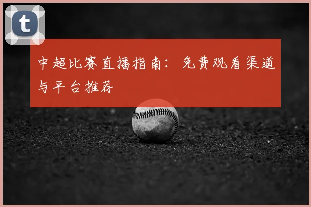 中超比赛直播指南:免费观看渠道与平台推荐