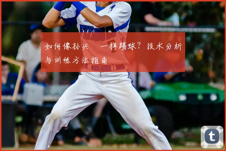 如何像孙兴慜一样踢球?技术分析与训练方法指南